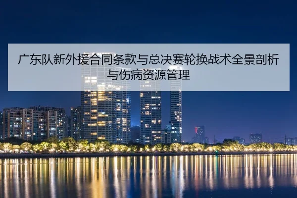 广东队新外援合同条款与总决赛轮换战术全景剖析与伤病资源管理