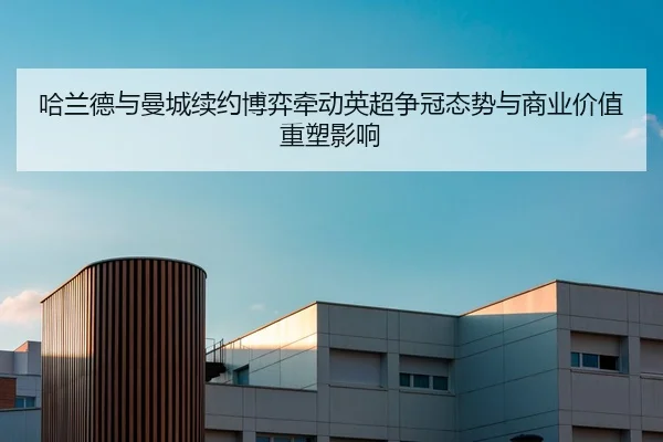 哈兰德与曼城续约博弈牵动英超争冠态势与商业价值重塑影响